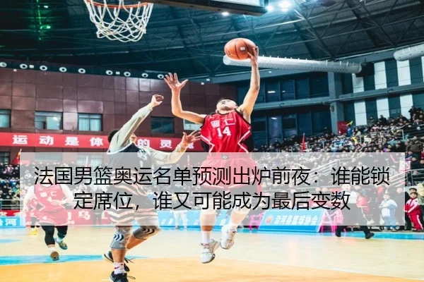 法国男篮奥运名单预测出炉前夜：谁能锁定席位，谁又可能成为最后变数
